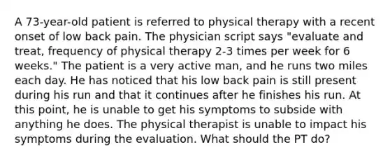 A 73-year-old patient is referred to physical therapy with a recent onset of low back pain. The physician script says "evaluate and treat, frequency of physical therapy 2-3 times per week for 6 weeks." The patient is a very active man, and he runs two miles each day. He has noticed that his low back pain is still present during his run and that it continues after he finishes his run. At this point, he is unable to get his symptoms to subside with anything he does. The physical therapist is unable to impact his symptoms during the evaluation. What should the PT do?