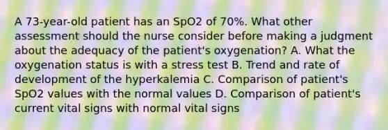 A 73-year-old patient has an SpO2 of 70%. What other assessment should the nurse consider before making a judgment about the adequacy of the patient's oxygenation? A. What the oxygenation status is with a stress test B. Trend and rate of development of the hyperkalemia C. Comparison of patient's SpO2 values with the normal values D. Comparison of patient's current vital signs with normal vital signs