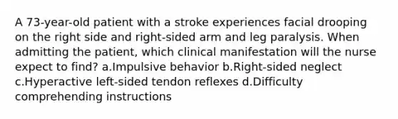 A 73-year-old patient with a stroke experiences facial drooping on the right side and right-sided arm and leg paralysis. When admitting the patient, which clinical manifestation will the nurse expect to find? a.Impulsive behavior b.Right-sided neglect c.Hyperactive left-sided tendon reflexes d.Difficulty comprehending instructions