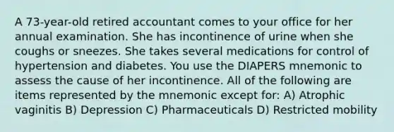 A 73-year-old retired accountant comes to your office for her annual examination. She has incontinence of urine when she coughs or sneezes. She takes several medications for control of hypertension and diabetes. You use the DIAPERS mnemonic to assess the cause of her incontinence. All of the following are items represented by the mnemonic except for: A) Atrophic vaginitis B) Depression C) Pharmaceuticals D) Restricted mobility