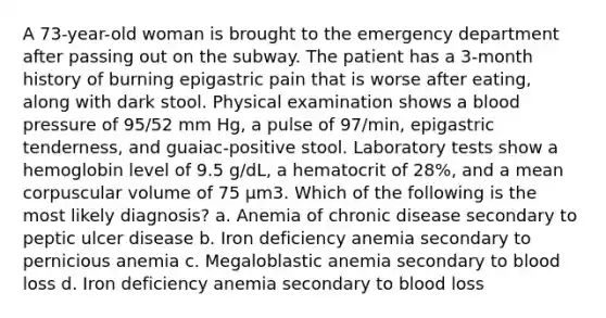 A 73-year-old woman is brought to the emergency department after passing out on the subway. The patient has a 3-month history of burning epigastric pain that is worse after eating, along with dark stool. Physical examination shows a blood pressure of 95/52 mm Hg, a pulse of 97/min, epigastric tenderness, and guaiac-positive stool. Laboratory tests show a hemoglobin level of 9.5 g/dL, a hematocrit of 28%, and a mean corpuscular volume of 75 μm3. Which of the following is the most likely diagnosis? a. Anemia of chronic disease secondary to peptic ulcer disease b. Iron deficiency anemia secondary to pernicious anemia c. Megaloblastic anemia secondary to blood loss d. Iron deficiency anemia secondary to blood loss