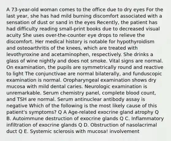 A 73-year-old woman comes to the office due to dry eyes For the last year, she has had mild burning discomfort associated with a sensation of dust or sand in the eyes Recently, the patient has had difficulty reading small-print books due to decreased visual acuity She uses over-the-counter eye drops to relieve the discomfort. Her medical history is notable for hypothyroidism and osteoarthritis of the knees, which are treated with levothyroxine and acetaminophen, respectively. She drinks a glass of wine nightly and does not smoke. Vital signs are normal. On examination, the pupils are symmetrically round and reactive to light The conjunctivae are normal bilaterally, and funduscopic examination is normal. Oropharyngeal examination shows dry mucosa with mild dental caries. Neurologic examination is unremarkable. Serum chemistry panel, complete blood count, and TSH are normal. Serum antinuclear antibody assay is negative Which of the following is the most likely cause of this patient's symptoms? Q A Age-related exocrine gland atrophy Q B. Autoimmune destruction of exocrine glands Q C. Inflammatory infiltration of exocrine glands Q D. Obstruction of nasolacrimal duct Q E. Systemic sclerosis with mucosa! involvement