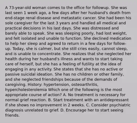 A 73-year-old woman comes to the office for followup. She was last seen 1 week ago, a few days after her husband's death from end-stage renal disease and metastatic cancer. She had been his sole caregiver for the last 3 years and handled all medical and practical decisions in his last days. She was distressed and barely able to speak. She was sleeping poorly, had lost weight, and felt isolated and unable to function. She declined medication to help her sleep and agreed to return in a few days for follow-up. Today, she is calmer, but she still cries easily, cannot sleep, and is unable to concentrate. She realizes that she neglected her health during her husband's illness and wants to start taking care of herself, but she has a feeling of futility at the idea of engaging in any activity. She states that she has no active or passive suicidal ideation. She has no children or other family, and she neglected friendships because of the demands of caregiving. History: hypertension, osteoarthritis, hypercholesterolemia Which one of the following is the most appropriate course of action? A. No treatment is necessary for normal grief reaction. B. Start treatment with an antidepressant if she shows no improvement in 2 weeks. C. Consider psychiatric diagnosis unrelated to grief. D. Encourage her to start seeing friends.