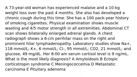 A 73-year-old woman has experienced malaise and a 10-kg weight loss over the past 4 months. She also has developed a chronic cough during this time. She has a 100 pack-year history of smoking cigarettes. Physical examination shows muscle wasting and 4/5 motor strength in all extremities. Abdominal CT scan shows bilaterally enlarged adrenal glands. A chest radiograph shows a 6-cm perihilar mass on the right and prominent hilar lymphadenopathy. Laboratory studies show Na+, 118 mmol/L; K+, 6 mmol/L; Cl-, 95 mmol/L; CO2, 21 mmol/L; and glucose, 49 mg/dL. Her 8:00 am serum cortisol level is 9 ng/mL. What is the most likely diagnosis? A Amyloidosis B Ectopic corticotropin syndrome C Meningococcemia D Metastatic carcinoma E Pituitary adenoma