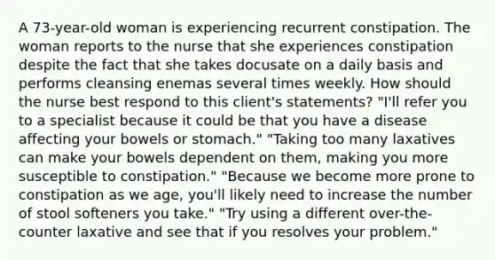 A 73-year-old woman is experiencing recurrent constipation. The woman reports to the nurse that she experiences constipation despite the fact that she takes docusate on a daily basis and performs cleansing enemas several times weekly. How should the nurse best respond to this client's statements? "I'll refer you to a specialist because it could be that you have a disease affecting your bowels or stomach." "Taking too many laxatives can make your bowels dependent on them, making you more susceptible to constipation." "Because we become more prone to constipation as we age, you'll likely need to increase the number of stool softeners you take." "Try using a different over-the-counter laxative and see that if you resolves your problem."