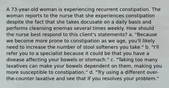 A 73-year-old woman is experiencing recurrent constipation. The woman reports to the nurse that she experiences constipation despite the fact that she takes docusate on a daily basis and performs cleansing enemas several times weekly. How should the nurse best respond to this client's statements? a. "Because we become more prone to constipation as we age, you'll likely need to increase the number of stool softeners you take." b. "I'll refer you to a specialist because it could be that you have a disease affecting your bowels or stomach." c. "Taking too many laxatives can make your bowels dependent on them, making you more susceptible to constipation." d. "Try using a different over-the-counter laxative and see that if you resolves your problem."