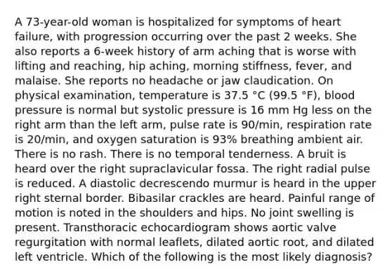 A 73-year-old woman is hospitalized for symptoms of heart failure, with progression occurring over the past 2 weeks. She also reports a 6-week history of arm aching that is worse with lifting and reaching, hip aching, morning stiffness, fever, and malaise. She reports no headache or jaw claudication. On physical examination, temperature is 37.5 °C (99.5 °F), blood pressure is normal but systolic pressure is 16 mm Hg less on the right arm than the left arm, pulse rate is 90/min, respiration rate is 20/min, and oxygen saturation is 93% breathing ambient air. There is no rash. There is no temporal tenderness. A bruit is heard over the right supraclavicular fossa. The right radial pulse is reduced. A diastolic decrescendo murmur is heard in the upper right sternal border. Bibasilar crackles are heard. Painful range of motion is noted in the shoulders and hips. No joint swelling is present. Transthoracic echocardiogram shows aortic valve regurgitation with normal leaflets, dilated aortic root, and dilated left ventricle. Which of the following is the most likely diagnosis?