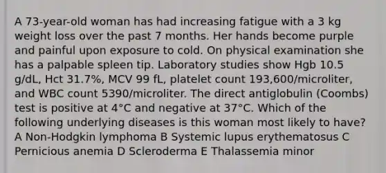 A 73-year-old woman has had increasing fatigue with a 3 kg weight loss over the past 7 months. Her hands become purple and painful upon exposure to cold. On physical examination she has a palpable spleen tip. Laboratory studies show Hgb 10.5 g/dL, Hct 31.7%, MCV 99 fL, platelet count 193,600/microliter, and WBC count 5390/microliter. The direct antiglobulin (Coombs) test is positive at 4°C and negative at 37°C. Which of the following underlying diseases is this woman most likely to have? A Non-Hodgkin lymphoma B Systemic lupus erythematosus C Pernicious anemia D Scleroderma E Thalassemia minor