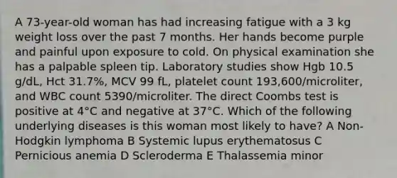 A 73-year-old woman has had increasing fatigue with a 3 kg weight loss over the past 7 months. Her hands become purple and painful upon exposure to cold. On physical examination she has a palpable spleen tip. Laboratory studies show Hgb 10.5 g/dL, Hct 31.7%, MCV 99 fL, platelet count 193,600/microliter, and WBC count 5390/microliter. The direct Coombs test is positive at 4°C and negative at 37°C. Which of the following underlying diseases is this woman most likely to have? A Non-Hodgkin lymphoma B Systemic lupus erythematosus C Pernicious anemia D Scleroderma E Thalassemia minor