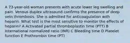 A 73-year-old woman presents with acute lower leg swelling and pain. Venous duplex ultrasound confirms the presence of deep vein thrombosis. She is admitted for anticoagulation with heparin. What test is the most sensitive to monitor the effects of heparin? A Activated partial thromboplastin time (PTT) B International normalized ratio (INR) C Bleeding time D Platelet function E Prothrombin time (PT)