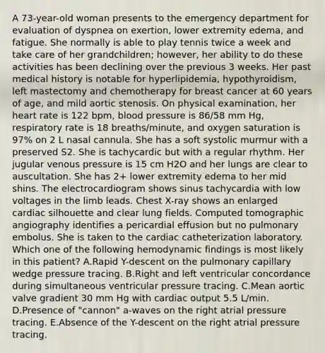 A 73-year-old woman presents to the emergency department for evaluation of dyspnea on exertion, lower extremity edema, and fatigue. She normally is able to play tennis twice a week and take care of her grandchildren; however, her ability to do these activities has been declining over the previous 3 weeks. Her past medical history is notable for hyperlipidemia, hypothyroidism, left mastectomy and chemotherapy for breast cancer at 60 years of age, and mild aortic stenosis. On physical examination, her heart rate is 122 bpm, blood pressure is 86/58 mm Hg, respiratory rate is 18 breaths/minute, and oxygen saturation is 97% on 2 L nasal cannula. She has a soft systolic murmur with a preserved S2. She is tachycardic but with a regular rhythm. Her jugular venous pressure is 15 cm H2O and her lungs are clear to auscultation. She has 2+ lower extremity edema to her mid shins. The electrocardiogram shows sinus tachycardia with low voltages in the limb leads. Chest X-ray shows an enlarged cardiac silhouette and clear lung fields. Computed tomographic angiography identifies a pericardial effusion but no pulmonary embolus. She is taken to the cardiac catheterization laboratory. Which one of the following hemodynamic findings is most likely in this patient? A.Rapid Y-descent on the pulmonary capillary wedge pressure tracing. B.Right and left ventricular concordance during simultaneous ventricular pressure tracing. C.Mean aortic valve gradient 30 mm Hg with cardiac output 5.5 L/min. D.Presence of "cannon" a-waves on the right atrial pressure tracing. E.Absence of the Y-descent on the right atrial pressure tracing.