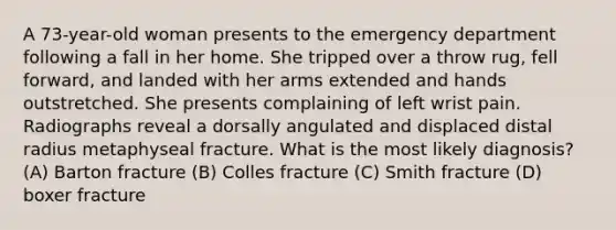 A 73-year-old woman presents to the emergency department following a fall in her home. She tripped over a throw rug, fell forward, and landed with her arms extended and hands outstretched. She presents complaining of left wrist pain. Radiographs reveal a dorsally angulated and displaced distal radius metaphyseal fracture. What is the most likely diagnosis? (A) Barton fracture (B) Colles fracture (C) Smith fracture (D) boxer fracture