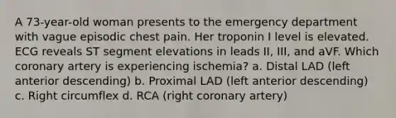 A 73-year-old woman presents to the emergency department with vague episodic chest pain. Her troponin I level is elevated. ECG reveals ST segment elevations in leads II, III, and aVF. Which coronary artery is experiencing ischemia? a. Distal LAD (left anterior descending) b. Proximal LAD (left anterior descending) c. Right circumflex d. RCA (right coronary artery)