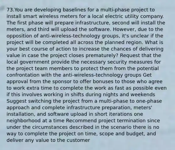 73.You are developing baselines for a multi-phase project to install smart wireless meters for a local electric utility company. The first phase will prepare infrastructure, second will install the meters, and third will upload the software. However, due to the opposition of anti-wireless-technology groups, it's unclear if the project will be completed all across the planned region. What is your best course of action to increase the chances of delivering value in case the project closes prematurely? Request that the local government provide the necessary security measures for the project team members to protect them from the potential confrontation with the anti-wireless-technology groups Get approval from the sponsor to offer bonuses to those who agree to work extra time to complete the work as fast as possible even if this involves working in shifts during nights and weekends Suggest switching the project from a multi-phase to one-phase approach and complete infrastructure preparation, meters' installation, and software upload in short iterations one neighborhood at a time Recommend project termination since under the circumstances described in the scenario there is no way to complete the project on time, scope and budget, and deliver any value to the customer