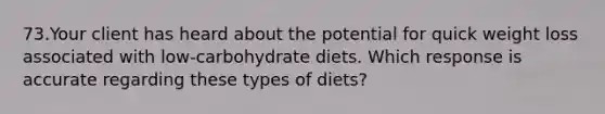 73.Your client has heard about the potential for quick weight loss associated with low-carbohydrate diets. Which response is accurate regarding these types of diets?