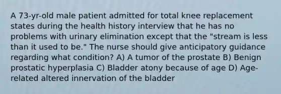 A 73-yr-old male patient admitted for total knee replacement states during the health history interview that he has no problems with urinary elimination except that the "stream is less than it used to be." The nurse should give anticipatory guidance regarding what condition? A) A tumor of the prostate B) Benign prostatic hyperplasia C) Bladder atony because of age D) Age-related altered innervation of the bladder