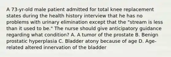 A 73-yr-old male patient admitted for total knee replacement states during the health history interview that he has no problems with urinary elimination except that the "stream is less than it used to be." The nurse should give anticipatory guidance regarding what condition? A. A tumor of the prostate B. Benign prostatic hyperplasia C. Bladder atony because of age D. Age-related altered innervation of the bladder