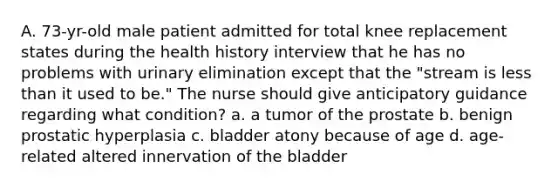 A. 73-yr-old male patient admitted for total knee replacement states during the health history interview that he has no problems with urinary elimination except that the "stream is less than it used to be." The nurse should give anticipatory guidance regarding what condition? a. a tumor of the prostate b. benign prostatic hyperplasia c. bladder atony because of age d. age-related altered innervation of the bladder