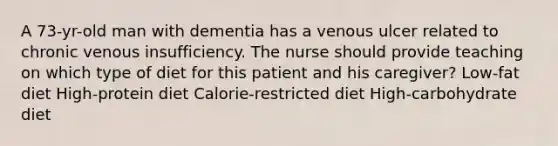 A 73-yr-old man with dementia has a venous ulcer related to chronic venous insufficiency. The nurse should provide teaching on which type of diet for this patient and his caregiver? Low-fat diet High-protein diet Calorie-restricted diet High-carbohydrate diet