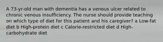 A 73-yr-old man with dementia has a venous ulcer related to chronic venous insufficiency. The nurse should provide teaching on which type of diet for this patient and his caregiver? a Low-fat diet b High-protein diet c Calorie-restricted diet d High-carbohydrate diet