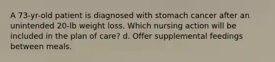 A 73-yr-old patient is diagnosed with stomach cancer after an unintended 20-lb weight loss. Which nursing action will be included in the plan of care? d. Offer supplemental feedings between meals.