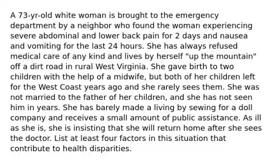 A 73-yr-old white woman is brought to the emergency department by a neighbor who found the woman experiencing severe abdominal and lower back pain for 2 days and nausea and vomiting for the last 24 hours. She has always refused medical care of any kind and lives by herself "up the mountain" off a dirt road in rural West Virginia. She gave birth to two children with the help of a midwife, but both of her children left for the West Coast years ago and she rarely sees them. She was not married to the father of her children, and she has not seen him in years. She has barely made a living by sewing for a doll company and receives a small amount of public assistance. As ill as she is, she is insisting that she will return home after she sees the doctor. List at least four factors in this situation that contribute to health disparities.