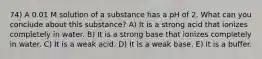 74) A 0.01 M solution of a substance has a pH of 2. What can you conclude about this substance? A) It is a strong acid that ionizes completely in water. B) It is a strong base that ionizes completely in water. C) It is a weak acid. D) It is a weak base. E) It is a buffer.