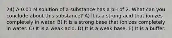 74) A 0.01 M solution of a substance has a pH of 2. What can you conclude about this substance? A) It is a strong acid that ionizes completely in water. B) It is a strong base that ionizes completely in water. C) It is a weak acid. D) It is a weak base. E) It is a buffer.