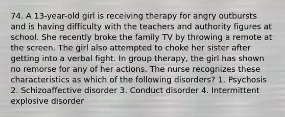 74. A 13-year-old girl is receiving therapy for angry outbursts and is having difficulty with the teachers and authority figures at school. She recently broke the family TV by throwing a remote at the screen. The girl also attempted to choke her sister after getting into a verbal fight. In group therapy, the girl has shown no remorse for any of her actions. The nurse recognizes these characteristics as which of the following disorders? 1. Psychosis 2. Schizoaffective disorder 3. Conduct disorder 4. Intermittent explosive disorder