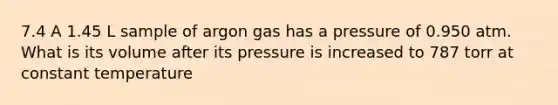 7.4 A 1.45 L sample of argon gas has a pressure of 0.950 atm. What is its volume after its pressure is increased to 787 torr at constant temperature