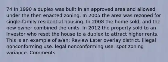 74 In 1990 a duplex was built in an approved area and allowed under the then enacted zoning. In 2005 the area was rezoned for single-family residential housing. In 2008 the home sold, and the new owner combined the units. In 2012 the property sold to an investor who reset the house to a duplex to attract higher rents. This is an example of a/an: Review Later overlay district. illegal nonconforming use. legal nonconforming use. spot zoning variance. Comments