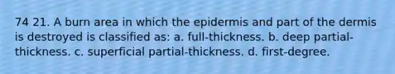 74 21. A burn area in which the epidermis and part of the dermis is destroyed is classified as: a. full-thickness. b. deep partial-thickness. c. superficial partial-thickness. d. first-degree.