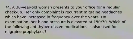 74. A 30-year-old woman presents to your office for a regular check-up. Her only complaint is recurrent migraine headaches which have increased in frequency over the years. On examination, her blood pressure is elevated at 150/70. Which of the following anti-hypertensive medications is also used for migraine prophylaxis?