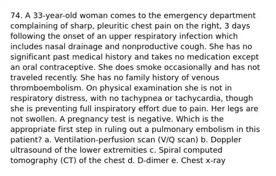 74. A 33-year-old woman comes to the emergency department complaining of sharp, pleuritic chest pain on the right, 3 days following the onset of an upper respiratory infection which includes nasal drainage and nonproductive cough. She has no significant past medical history and takes no medication except an oral contraceptive. She does smoke occasionally and has not traveled recently. She has no family history of venous thromboembolism. On physical examination she is not in respiratory distress, with no tachypnea or tachycardia, though she is preventing full inspiratory effort due to pain. Her legs are not swollen. A pregnancy test is negative. Which is the appropriate first step in ruling out a pulmonary embolism in this patient? a. Ventilation-perfusion scan (V/Q scan) b. Doppler ultrasound of the lower extremities c. Spiral computed tomography (CT) of the chest d. D-dimer e. Chest x-ray