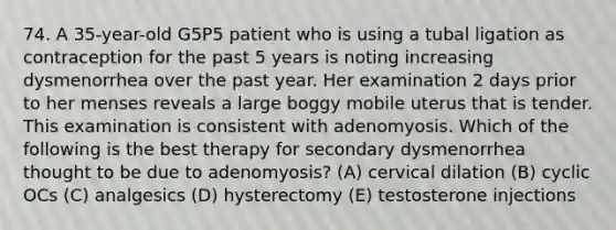 74. A 35-year-old G5P5 patient who is using a tubal ligation as contraception for the past 5 years is noting increasing dysmenorrhea over the past year. Her examination 2 days prior to her menses reveals a large boggy mobile uterus that is tender. This examination is consistent with adenomyosis. Which of the following is the best therapy for secondary dysmenorrhea thought to be due to adenomyosis? (A) cervical dilation (B) cyclic OCs (C) analgesics (D) hysterectomy (E) testosterone injections