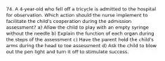 74. A 4-year-old who fell off a tricycle is admitted to the hospital for observation. Which action should the nurse implement to facilitate the child's cooperation during the admission assessment? a) Allow the child to play with an empty syringe without the needle b) Explain the function of each organ during the steps of the assessment c) Have the parent hold the child's arms during the head to toe assessment d) Ask the child to blow out the pen light and turn it off to stimulate success.