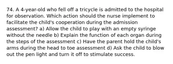 74. A 4-year-old who fell off a tricycle is admitted to the hospital for observation. Which action should the nurse implement to facilitate the child's cooperation during the admission assessment? a) Allow the child to play with an empty syringe without the needle b) Explain the function of each organ during the steps of the assessment c) Have the parent hold the child's arms during the head to toe assessment d) Ask the child to blow out the pen light and turn it off to stimulate success.