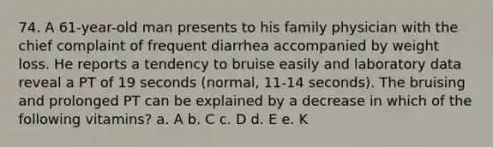 74. A 61-year-old man presents to his family physician with the chief complaint of frequent diarrhea accompanied by weight loss. He reports a tendency to bruise easily and laboratory data reveal a PT of 19 seconds (normal, 11-14 seconds). The bruising and prolonged PT can be explained by a decrease in which of the following vitamins? a. A b. C c. D d. E e. K