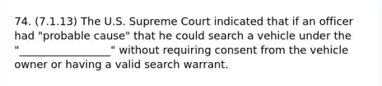 74. (7.1.13) The U.S. Supreme Court indicated that if an officer had "probable cause" that he could search a vehicle under the "_________________" without requiring consent from the vehicle owner or having a valid search warrant.