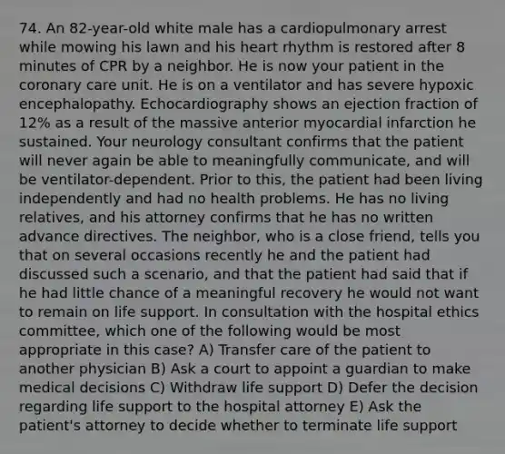 74. An 82-year-old white male has a cardiopulmonary arrest while mowing his lawn and his heart rhythm is restored after 8 minutes of CPR by a neighbor. He is now your patient in the coronary care unit. He is on a ventilator and has severe hypoxic encephalopathy. Echocardiography shows an ejection fraction of 12% as a result of the massive anterior myocardial infarction he sustained. Your neurology consultant confirms that the patient will never again be able to meaningfully communicate, and will be ventilator-dependent. Prior to this, the patient had been living independently and had no health problems. He has no living relatives, and his attorney confirms that he has no written advance directives. The neighbor, who is a close friend, tells you that on several occasions recently he and the patient had discussed such a scenario, and that the patient had said that if he had little chance of a meaningful recovery he would not want to remain on life support. In consultation with the hospital ethics committee, which one of the following would be most appropriate in this case? A) Transfer care of the patient to another physician B) Ask a court to appoint a guardian to make medical decisions C) Withdraw life support D) Defer the decision regarding life support to the hospital attorney E) Ask the patient's attorney to decide whether to terminate life support