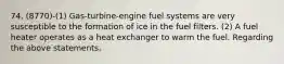 74. (8770)-(1) Gas-turbine-engine fuel systems are very susceptible to the formation of ice in the fuel filters. (2) A fuel heater operates as a heat exchanger to warm the fuel. Regarding the above statements,