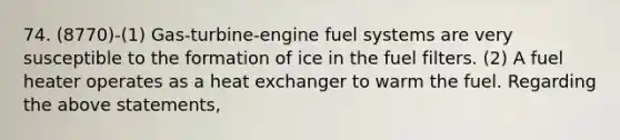 74. (8770)-(1) Gas-turbine-engine fuel systems are very susceptible to the formation of ice in the fuel filters. (2) A fuel heater operates as a heat exchanger to warm the fuel. Regarding the above statements,