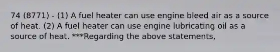 74 (8771) - (1) A fuel heater can use engine bleed air as a source of heat. (2) A fuel heater can use engine lubricating oil as a source of heat. ***Regarding the above statements,