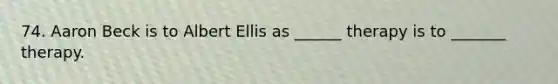 74. Aaron Beck is to Albert Ellis as ______ therapy is to _______ therapy.