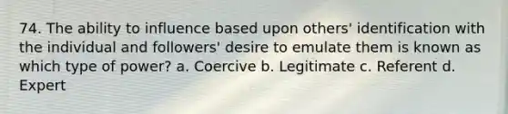 74. The ability to influence based upon others' identification with the individual and followers' desire to emulate them is known as which type of power? a. Coercive b. Legitimate c. Referent d. Expert