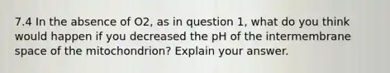 7.4 In the absence of O2, as in question 1, what do you think would happen if you decreased the pH of the intermembrane space of the mitochondrion? Explain your answer.