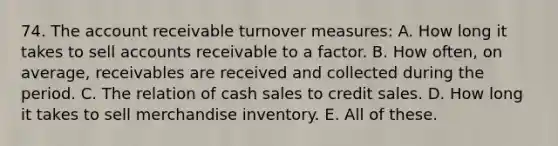 74. The account receivable turnover measures: A. How long it takes to sell accounts receivable to a factor. B. How often, on average, receivables are received and collected during the period. C. The relation of cash sales to credit sales. D. How long it takes to sell merchandise inventory. E. All of these.