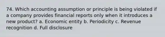 74. Which accounting assumption or principle is being violated if a company provides financial reports only when it introduces a new product? a. Economic entity b. Periodicity c. Revenue recognition d. Full disclosure