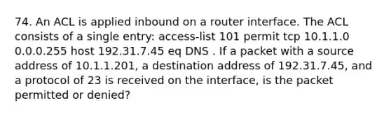 74. An ACL is applied inbound on a router interface. The ACL consists of a single entry: access-list 101 permit tcp 10.1.1.0 0.0.0.255 host 192.31.7.45 eq DNS . If a packet with a source address of 10.1.1.201, a destination address of 192.31.7.45, and a protocol of 23 is received on the interface, is the packet permitted or denied?