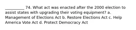 __________ 74. What act was enacted after the 2000 election to assist states with upgrading their voting equipment? a. Management of Elections Act b. Restore Elections Act c. Help America Vote Act d. Protect Democracy Act